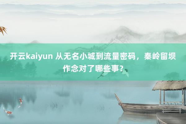 开云kaiyun 从无名小城到流量密码，秦岭留坝作念对了哪些事？