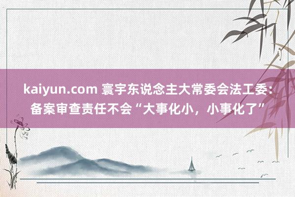 kaiyun.com 寰宇东说念主大常委会法工委：备案审查责任不会“大事化小，小事化了”