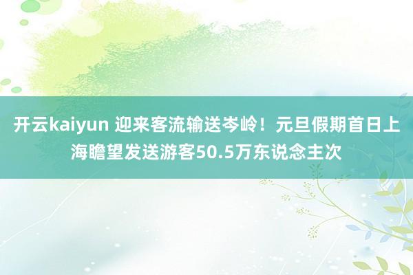 开云kaiyun 迎来客流输送岑岭！元旦假期首日上海瞻望发送游客50.5万东说念主次