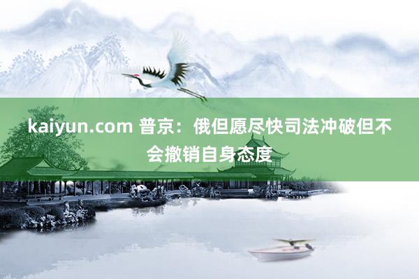 kaiyun.com 普京：俄但愿尽快司法冲破但不会撤销自身态度