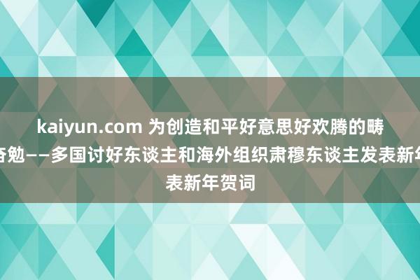 kaiyun.com 为创造和平好意思好欢腾的畴昔而奋勉——多国讨好东谈主和海外组织肃穆东谈主发表新年贺词