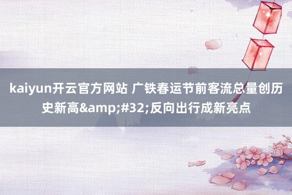 kaiyun开云官方网站 广铁春运节前客流总量创历史新高&#32;反向出行成新亮点