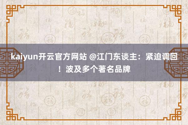 kaiyun开云官方网站 @江门东谈主：紧迫调回！波及多个著名品牌