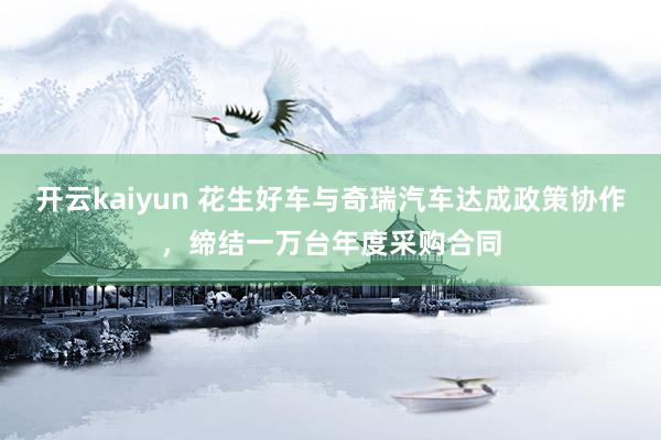 开云kaiyun 花生好车与奇瑞汽车达成政策协作，缔结一万台年度采购合同