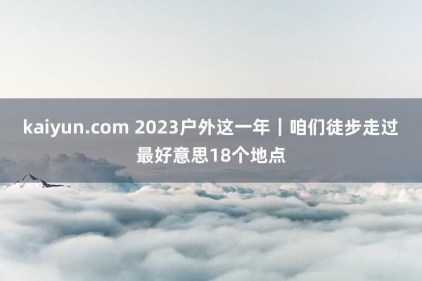 kaiyun.com 2023户外这一年｜咱们徒步走过最好意思18个地点