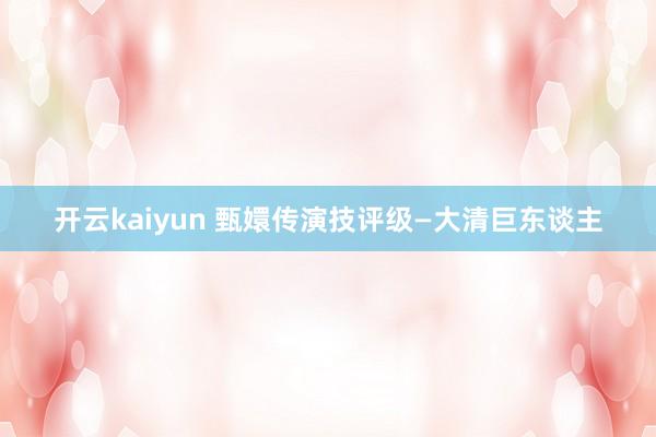 开云kaiyun 甄嬛传演技评级—大清巨东谈主