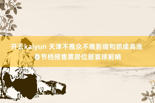 开云kaiyun 天津不雅众不雅影暄和抓续高涨 春节档预售票房位居寰球前哨