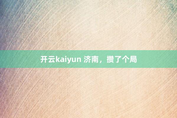 开云kaiyun 济南，攒了个局