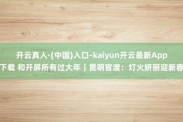 开云真人·(中国)入口-kaiyun开云最新App下载 和开屏所有过大年｜昆明官渡：灯火妍丽迎新春