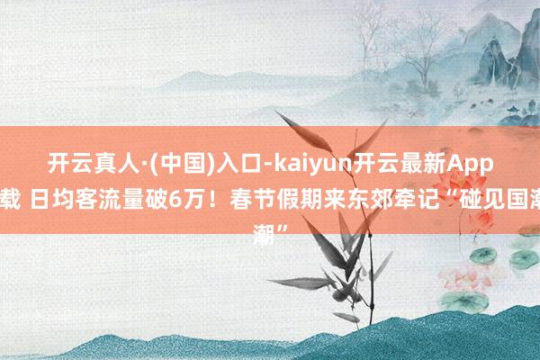 开云真人·(中国)入口-kaiyun开云最新App下载 日均客流量破6万！春节假期来东郊牵记“碰见国潮”