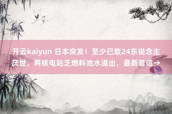 开云kaiyun 日本突发！至少已致24东说念主厌世，两核电站乏燃料池水溢出，最新音信→