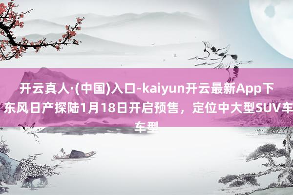 开云真人·(中国)入口-kaiyun开云最新App下载 东风日产探陆1月18日开启预售，定位中大型SUV车型