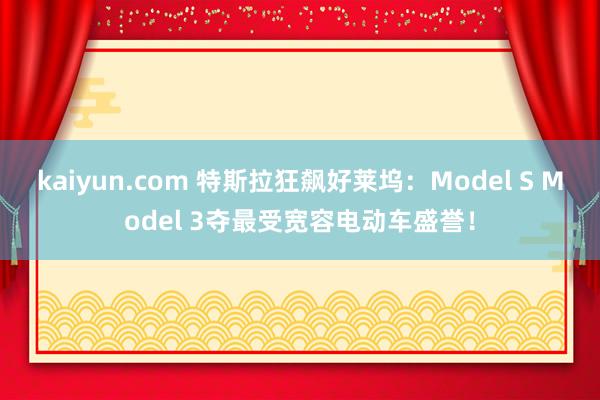 kaiyun.com 特斯拉狂飙好莱坞：Model S Model 3夺最受宽容电动车盛誉！