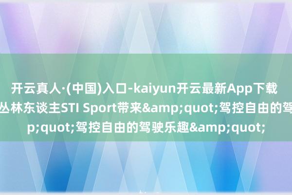 开云真人·(中国)入口-kaiyun开云最新App下载 居品质能全面擢升，丛林东谈主STI Sport带来&quot;驾控自由的驾驶乐趣&quot;