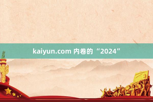 kaiyun.com 内卷的 “2024”