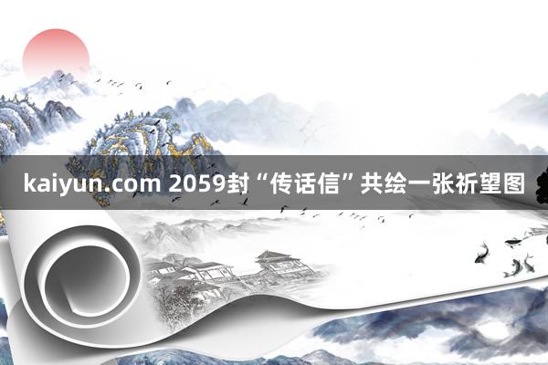 kaiyun.com 2059封“传话信”共绘一张祈望图