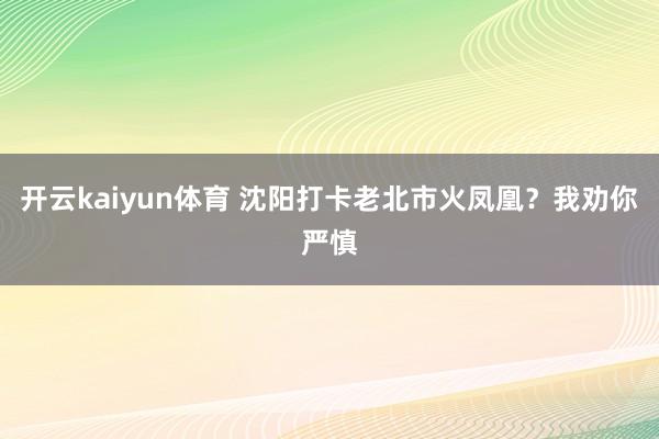 开云kaiyun体育 沈阳打卡老北市火凤凰？我劝你严慎