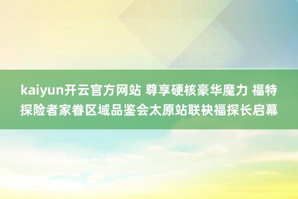 kaiyun开云官方网站 尊享硬核豪华魔力 福特探险者家眷区域品鉴会太原站联袂福探长启幕