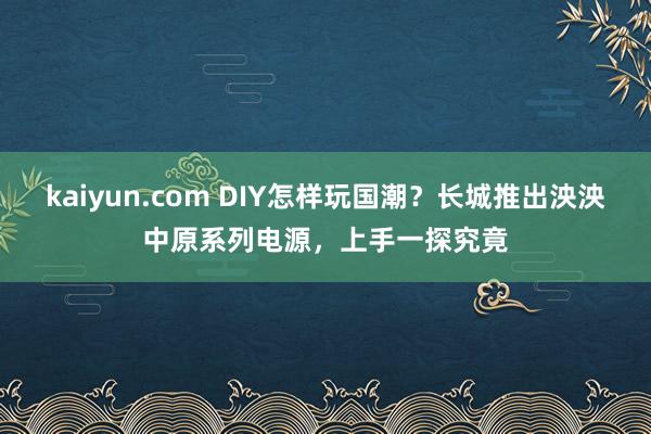 kaiyun.com DIY怎样玩国潮？长城推出泱泱中原系列电源，上手一探究竟