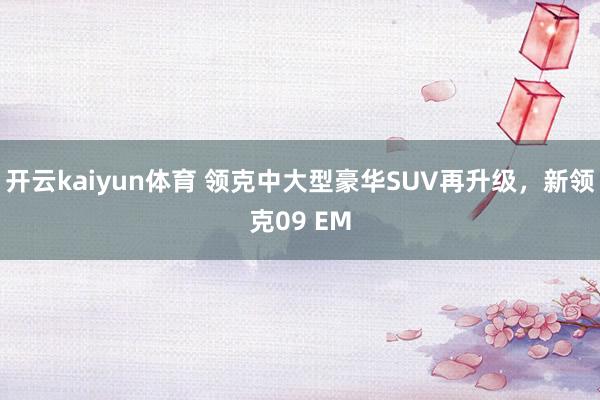 开云kaiyun体育 领克中大型豪华SUV再升级，新领克09 EM