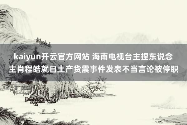 kaiyun开云官方网站 海南电视台主捏东说念主肖程皓就日土产货震事件发表不当言论被停职