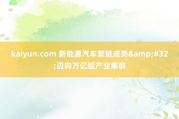 kaiyun.com 新能源汽车聚链成势&#32;迈向万亿级产业集群