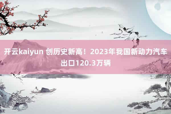 开云kaiyun 创历史新高！2023年我国新动力汽车出口120.3万辆