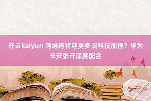 开云kaiyun 阿维塔将迎更多黑科技加捏？华为长安张开深度配合