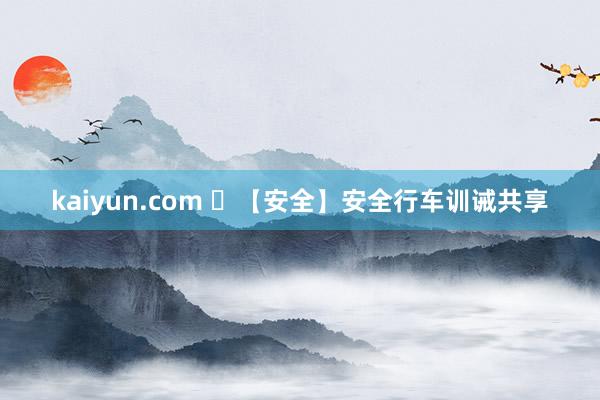 kaiyun.com ​【安全】安全行车训诫共享