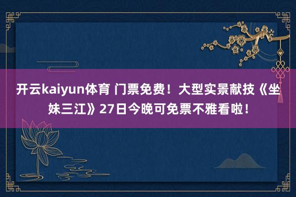 开云kaiyun体育 门票免费！大型实景献技《坐妹三江》27日今晚可免票不雅看啦！