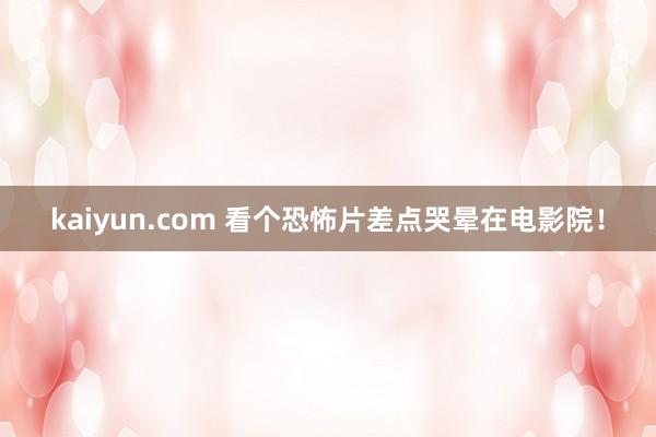 kaiyun.com 看个恐怖片差点哭晕在电影院！