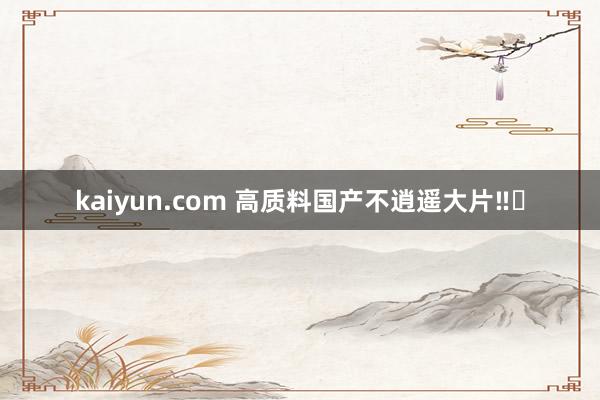 kaiyun.com 高质料国产不逍遥大片‼️