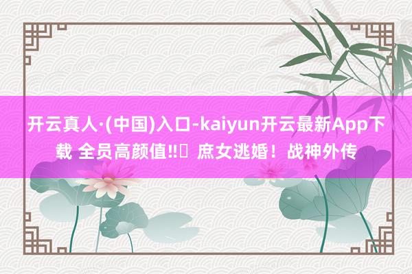 开云真人·(中国)入口-kaiyun开云最新App下载 全员高颜值‼️庶女逃婚！战神外传