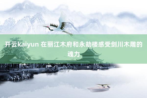 开云kaiyun 在丽江木府和永劫楼感受剑川木雕的魂力