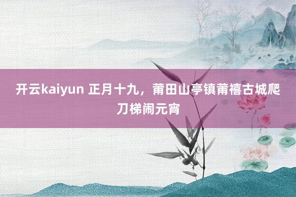 开云kaiyun 正月十九，莆田山亭镇莆禧古城爬刀梯闹元宵