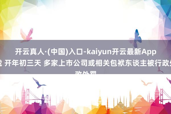 开云真人·(中国)入口-kaiyun开云最新App下载 开年初三天 多家上市公司或相关包袱东谈主被行政处罚