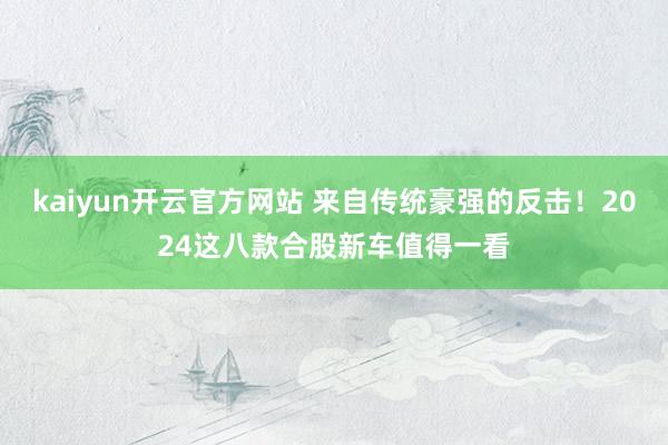 kaiyun开云官方网站 来自传统豪强的反击！2024这八款合股新车值得一看