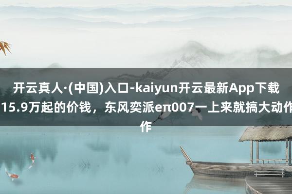 开云真人·(中国)入口-kaiyun开云最新App下载 15.9万起的价钱，东风奕派eπ007一上来就搞大动作