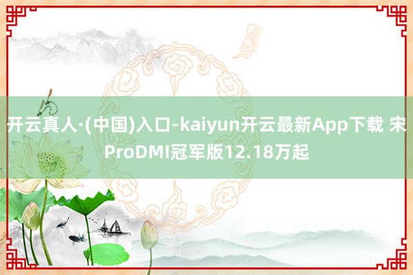 开云真人·(中国)入口-kaiyun开云最新App下载 宋ProDMI冠军版12.18万起