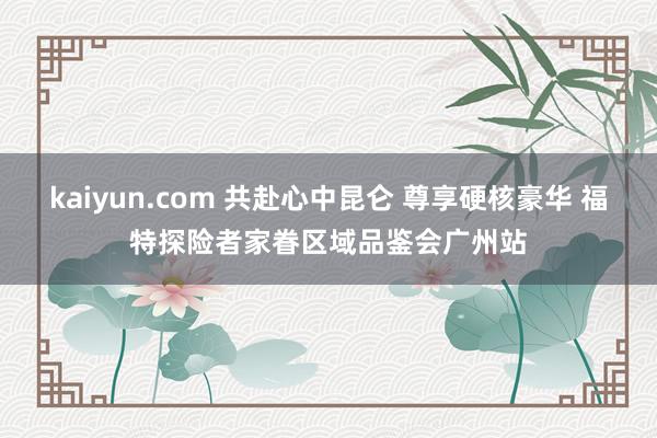 kaiyun.com 共赴心中昆仑 尊享硬核豪华 福特探险者家眷区域品鉴会广州站