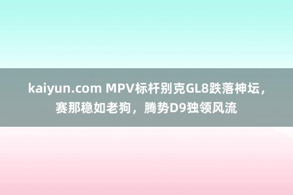 kaiyun.com MPV标杆别克GL8跌落神坛，赛那稳如老狗，腾势D9独领风流