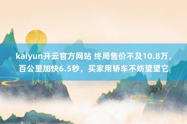 kaiyun开云官方网站 终局售价不及10.8万，百公里加快6.5秒，买家用轿车不妨望望它