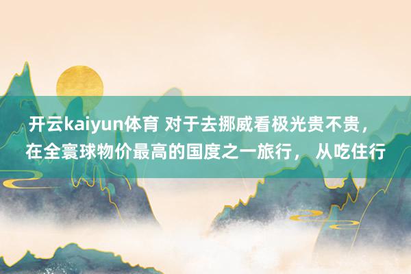 开云kaiyun体育 对于去挪威看极光贵不贵， 在全寰球物价最高的国度之一旅行， 从吃住行