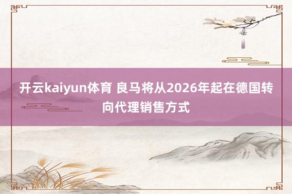 开云kaiyun体育 良马将从2026年起在德国转向代理销售方式