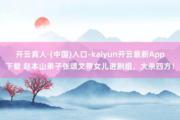 开云真人·(中国)入口-kaiyun开云最新App下载 赵本山弟子张颂文带女儿进剧组，大杀四方！