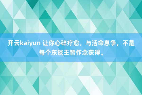 开云kaiyun 让你心碎疗愈，与活命息争，不是每个东谈主皆作念获得。