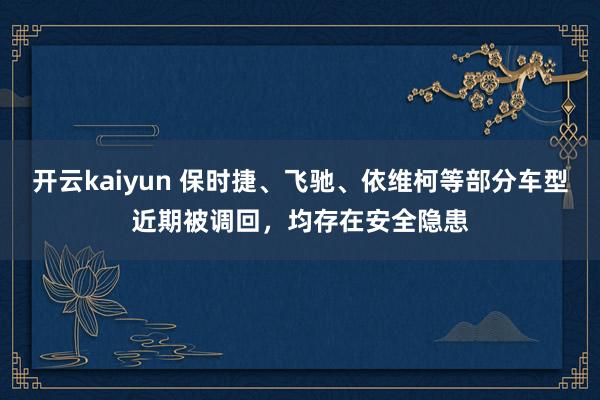 开云kaiyun 保时捷、飞驰、依维柯等部分车型近期被调回，均存在安全隐患