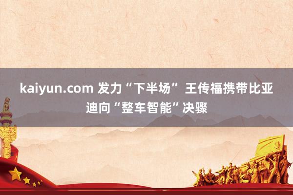 kaiyun.com 发力“下半场” 王传福携带比亚迪向“整车智能”决骤