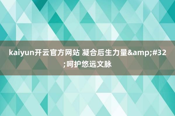 kaiyun开云官方网站 凝合后生力量&#32;呵护悠远文脉