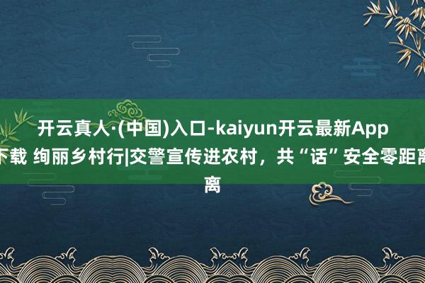 开云真人·(中国)入口-kaiyun开云最新App下载 绚丽乡村行|交警宣传进农村，共“话”安全零距离